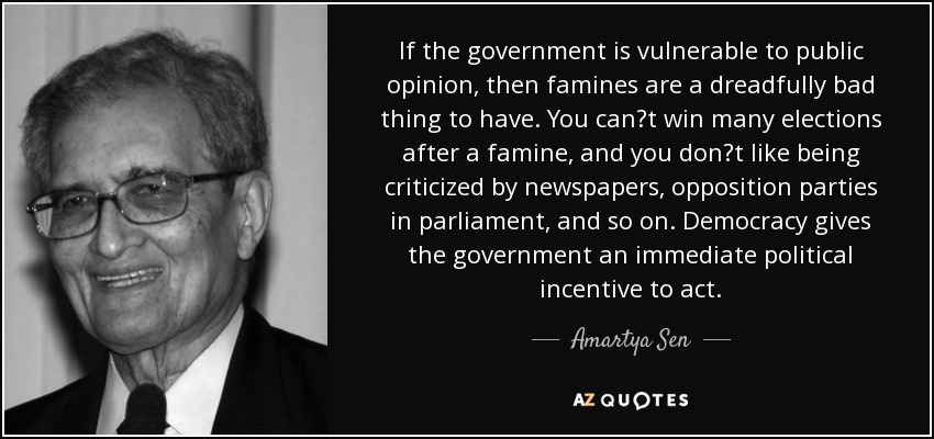 If the government is vulnerable to public opinion, then famines are a dreadfully bad thing to have. You cant win many elections after a famine, and you dont like being criticized by newspapers, opposition parties in parliament, and so on. Democracy gives the government an immediate political incentive to act. - Amartya Sen