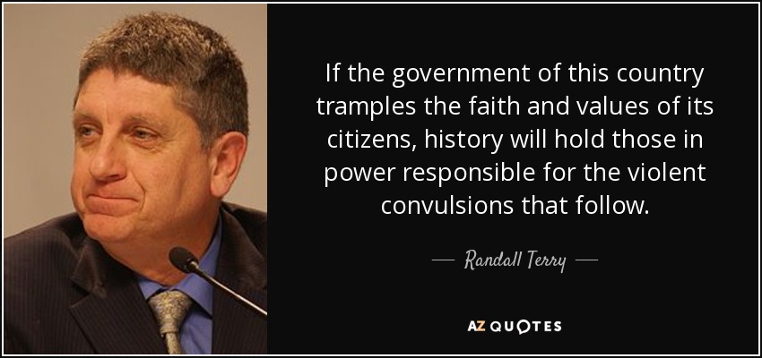 If the government of this country tramples the faith and values of its citizens, history will hold those in power responsible for the violent convulsions that follow. - Randall Terry