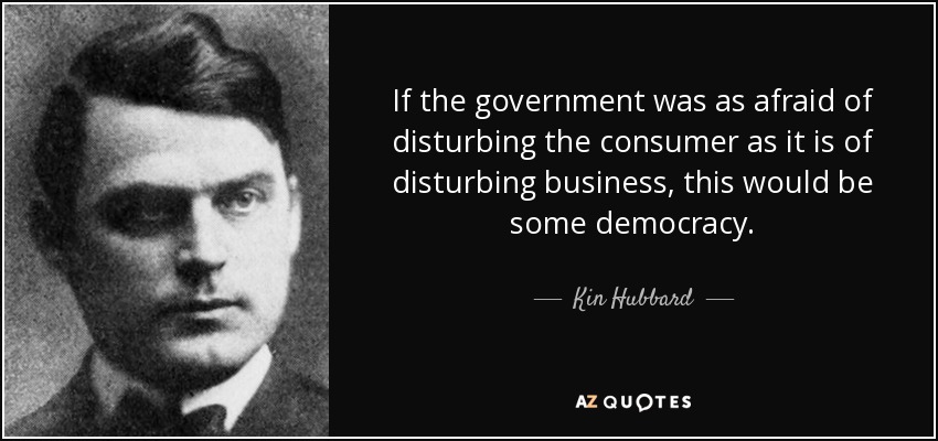 If the government was as afraid of disturbing the consumer as it is of disturbing business, this would be some democracy. - Kin Hubbard