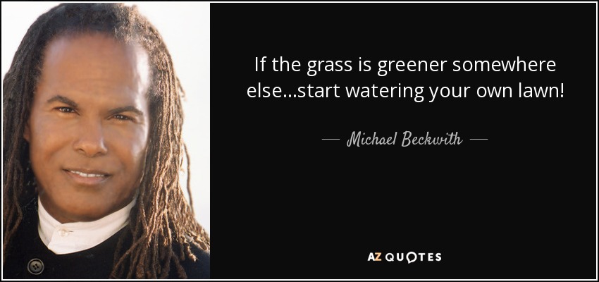 If the grass is greener somewhere else...start watering your own lawn! - Michael Beckwith