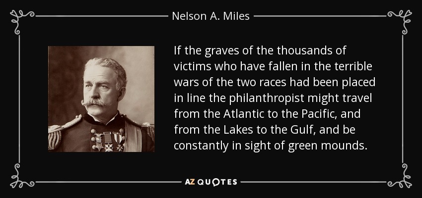 If the graves of the thousands of victims who have fallen in the terrible wars of the two races had been placed in line the philanthropist might travel from the Atlantic to the Pacific, and from the Lakes to the Gulf, and be constantly in sight of green mounds. - Nelson A. Miles