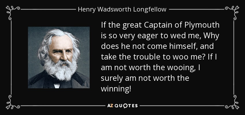 If the great Captain of Plymouth is so very eager to wed me, Why does he not come himself, and take the trouble to woo me? If I am not worth the wooing, I surely am not worth the winning! - Henry Wadsworth Longfellow