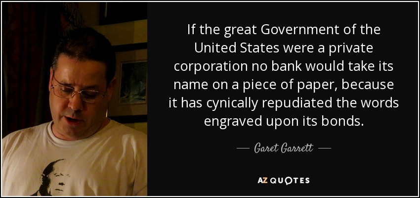 If the great Government of the United States were a private corporation no bank would take its name on a piece of paper, because it has cynically repudiated the words engraved upon its bonds. - Garet Garrett