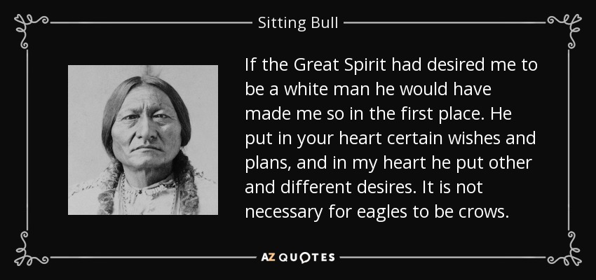 If the Great Spirit had desired me to be a white man he would have made me so in the first place. He put in your heart certain wishes and plans, and in my heart he put other and different desires. It is not necessary for eagles to be crows. - Sitting Bull