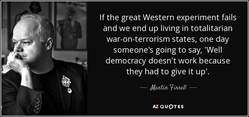 If the great Western experiment fails and we end up living in totalitarian war-on-terrorism states, one day someone's going to say, 'Well democracy doesn't work because they had to give it up'. - Martin Firrell