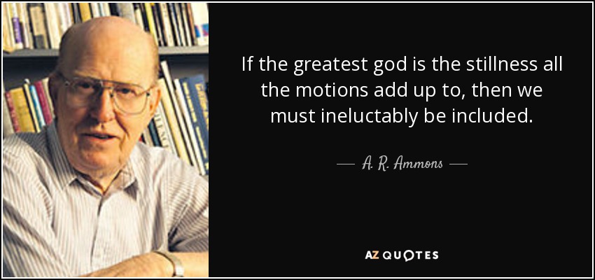 If the greatest god is the stillness all the motions add up to, then we must ineluctably be included. - A. R. Ammons