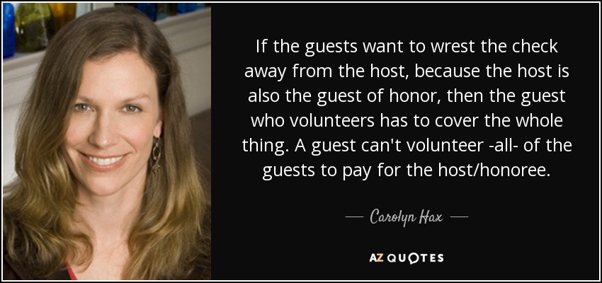 If the guests want to wrest the check away from the host, because the host is also the guest of honor, then the guest who volunteers has to cover the whole thing. A guest can't volunteer -all- of the guests to pay for the host/honoree. - Carolyn Hax