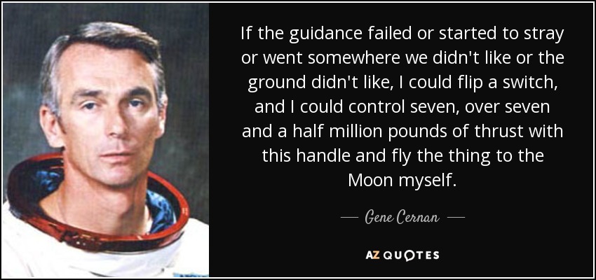 If the guidance failed or started to stray or went somewhere we didn't like or the ground didn't like, I could flip a switch, and I could control seven, over seven and a half million pounds of thrust with this handle and fly the thing to the Moon myself. - Gene Cernan