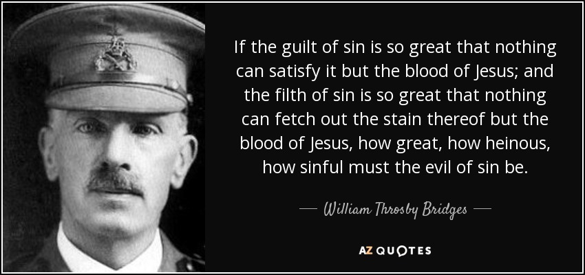 If the guilt of sin is so great that nothing can satisfy it but the blood of Jesus; and the filth of sin is so great that nothing can fetch out the stain thereof but the blood of Jesus, how great, how heinous, how sinful must the evil of sin be. - William Throsby Bridges