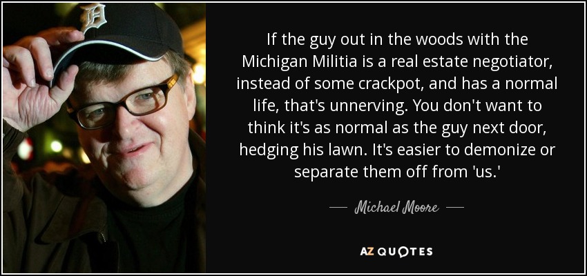 If the guy out in the woods with the Michigan Militia is a real estate negotiator, instead of some crackpot, and has a normal life, that's unnerving. You don't want to think it's as normal as the guy next door, hedging his lawn. It's easier to demonize or separate them off from 'us.' - Michael Moore