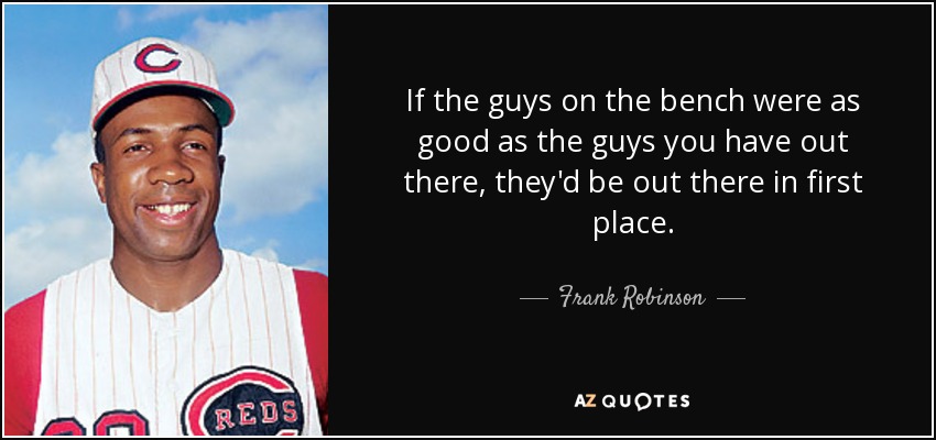 If the guys on the bench were as good as the guys you have out there, they'd be out there in first place. - Frank Robinson