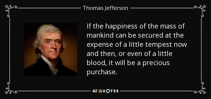 If the happiness of the mass of mankind can be secured at the expense of a little tempest now and then, or even of a little blood, it will be a precious purchase. - Thomas Jefferson