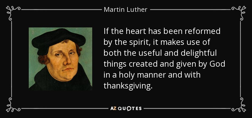 If the heart has been reformed by the spirit, it makes use of both the useful and delightful things created and given by God in a holy manner and with thanksgiving. - Martin Luther