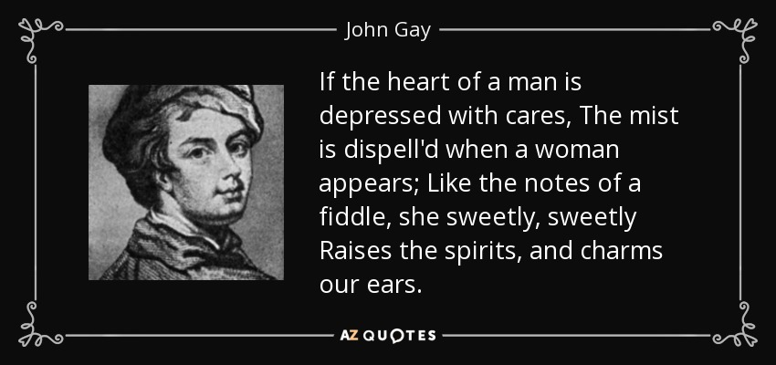 If the heart of a man is depressed with cares, The mist is dispell'd when a woman appears; Like the notes of a fiddle, she sweetly, sweetly Raises the spirits, and charms our ears. - John Gay