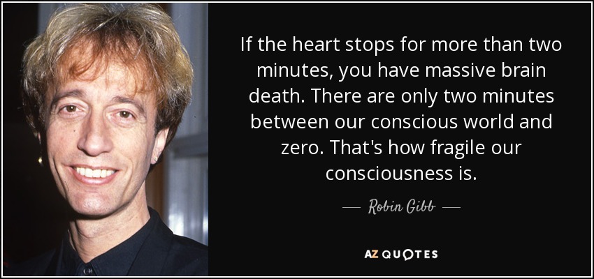 If the heart stops for more than two minutes, you have massive brain death. There are only two minutes between our conscious world and zero. That's how fragile our consciousness is. - Robin Gibb