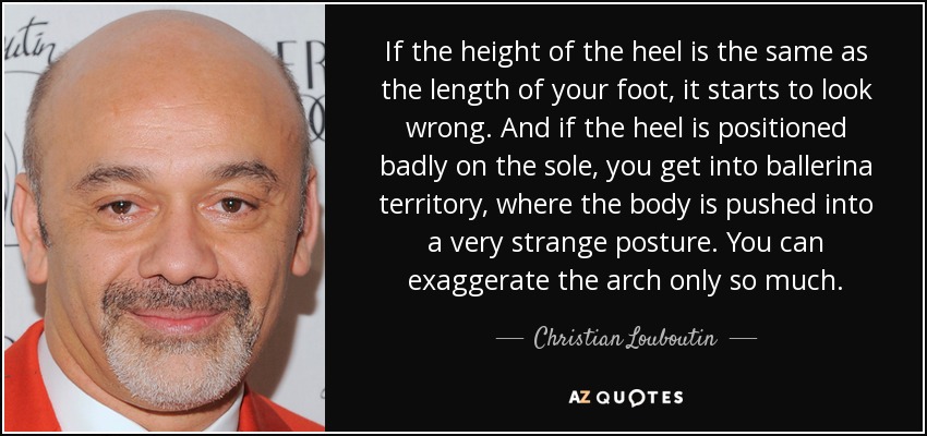If the height of the heel is the same as the length of your foot, it starts to look wrong. And if the heel is positioned badly on the sole, you get into ballerina territory, where the body is pushed into a very strange posture. You can exaggerate the arch only so much. - Christian Louboutin