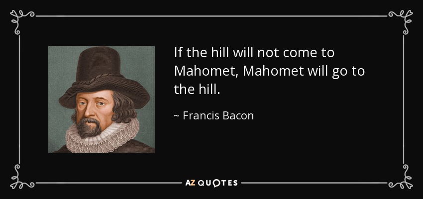 If the hill will not come to Mahomet, Mahomet will go to the hill. - Francis Bacon