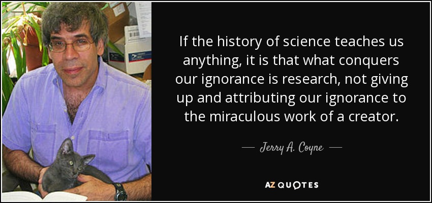 If the history of science teaches us anything, it is that what conquers our ignorance is research, not giving up and attributing our ignorance to the miraculous work of a creator. - Jerry A. Coyne