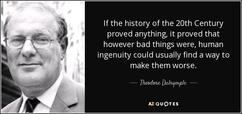 If the history of the 20th Century proved anything, it proved that however bad things were, human ingenuity could usually find a way to make them worse. - Theodore Dalrymple