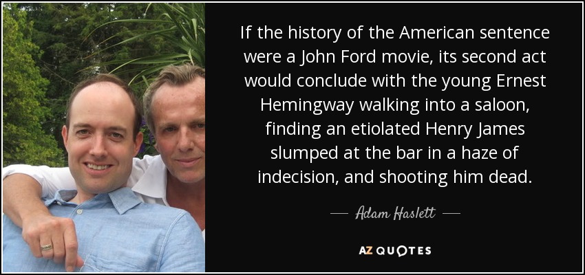 If the history of the American sentence were a John Ford movie, its second act would conclude with the young Ernest Hemingway walking into a saloon, finding an etiolated Henry James slumped at the bar in a haze of indecision, and shooting him dead. - Adam Haslett