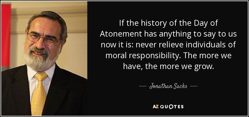 If the history of the Day of Atonement has anything to say to us now it is: never relieve individuals of moral responsibility. The more we have, the more we grow. - Jonathan Sacks