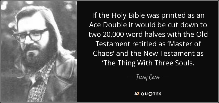 If the Holy Bible was printed as an Ace Double it would be cut down to two 20,000-word halves with the Old Testament retitled as ‘Master of Chaos’ and the New Testament as ‘The Thing With Three Souls. - Terry Carr