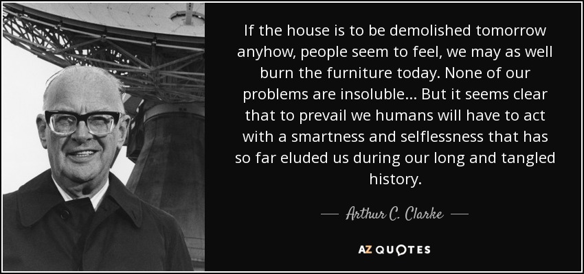 If the house is to be demolished tomorrow anyhow, people seem to feel, we may as well burn the furniture today. None of our problems are insoluble... But it seems clear that to prevail we humans will have to act with a smartness and selflessness that has so far eluded us during our long and tangled history. - Arthur C. Clarke