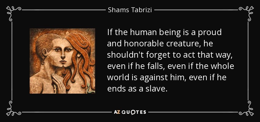 If the human being is a proud and honorable creature, he shouldn't forget to act that way, even if he falls, even if the whole world is against him, even if he ends as a slave. - Shams Tabrizi