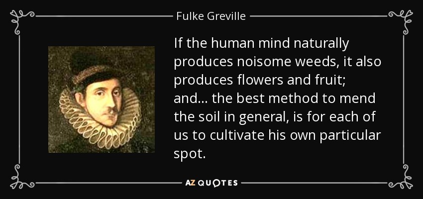 If the human mind naturally produces noisome weeds, it also produces flowers and fruit; and ... the best method to mend the soil in general, is for each of us to cultivate his own particular spot. - Fulke Greville, 1st Baron Brooke