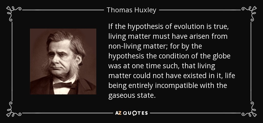If the hypothesis of evolution is true, living matter must have arisen from non-living matter; for by the hypothesis the condition of the globe was at one time such, that living matter could not have existed in it, life being entirely incompatible with the gaseous state. - Thomas Huxley