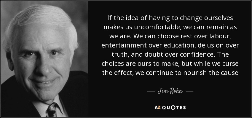 If the idea of having to change ourselves makes us uncomfortable, we can remain as we are. We can choose rest over labour, entertainment over education, delusion over truth, and doubt over confidence. The choices are ours to make, but while we curse the effect, we continue to nourish the cause - Jim Rohn