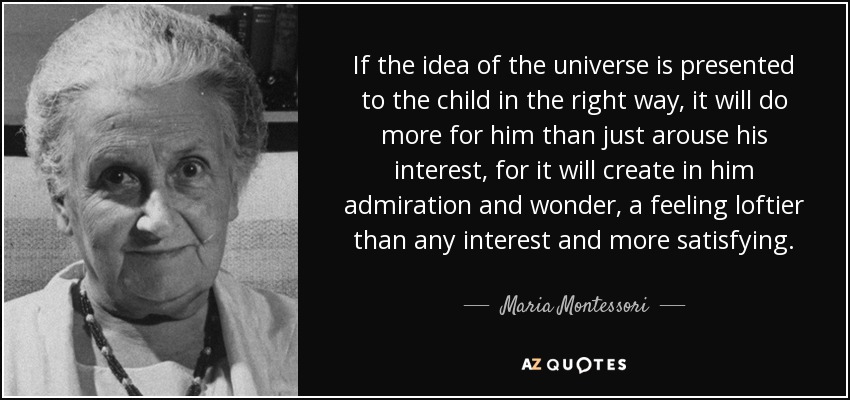 If the idea of the universe is presented to the child in the right way, it will do more for him than just arouse his interest, for it will create in him admiration and wonder, a feeling loftier than any interest and more satisfying. - Maria Montessori