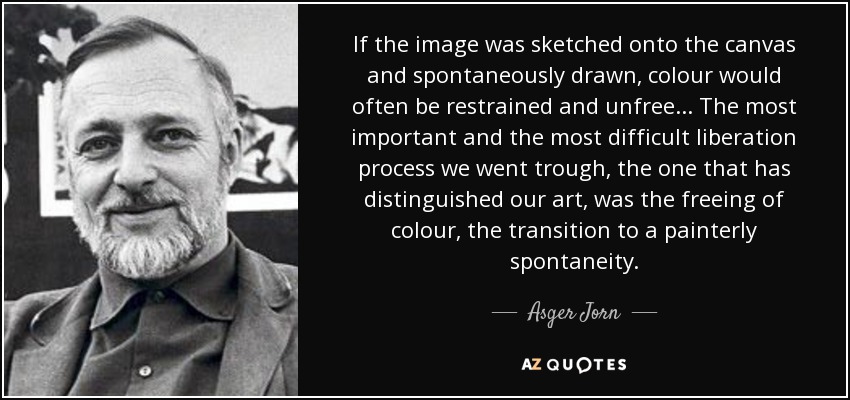 If the image was sketched onto the canvas and spontaneously drawn, colour would often be restrained and unfree... The most important and the most difficult liberation process we went trough, the one that has distinguished our art, was the freeing of colour, the transition to a painterly spontaneity. - Asger Jorn