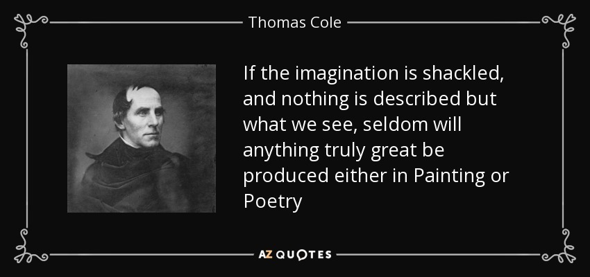 If the imagination is shackled, and nothing is described but what we see, seldom will anything truly great be produced either in Painting or Poetry - Thomas Cole
