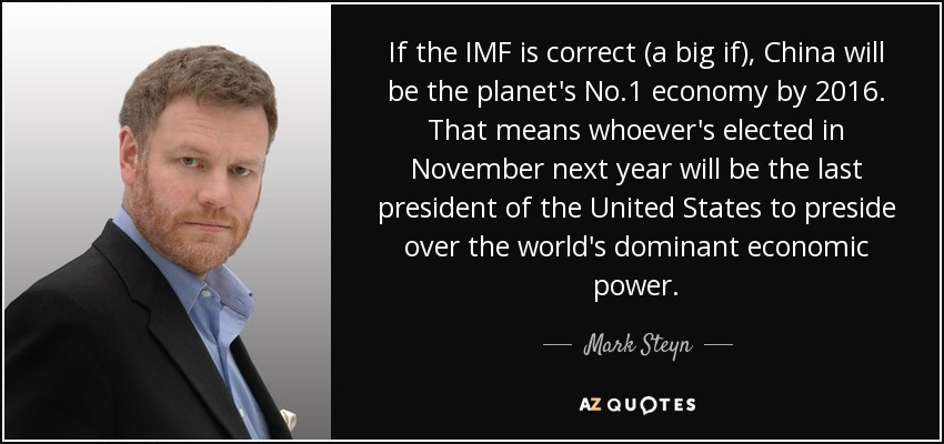 If the IMF is correct (a big if), China will be the planet's No.1 economy by 2016. That means whoever's elected in November next year will be the last president of the United States to preside over the world's dominant economic power. - Mark Steyn