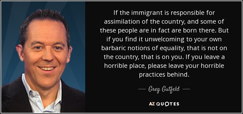 If the immigrant is responsible for assimilation of the country, and some of these people are in fact are born there. But if you find it unwelcoming to your own barbaric notions of equality, that is not on the country, that is on you. If you leave a horrible place, please leave your horrible practices behind. - Greg Gutfeld