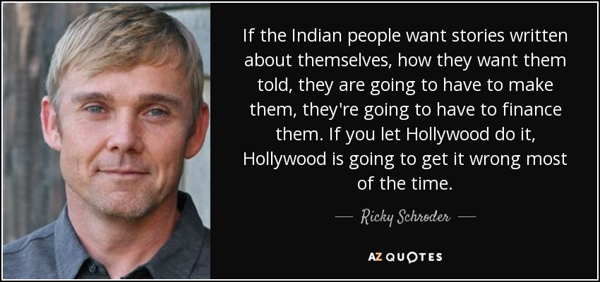 If the Indian people want stories written about themselves, how they want them told, they are going to have to make them, they're going to have to finance them. If you let Hollywood do it, Hollywood is going to get it wrong most of the time. - Ricky Schroder