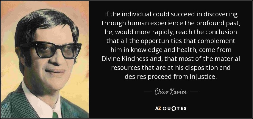 If the individual could succeed in discovering through human experience the profound past, he, would more rapidly, reach the conclusion that all the opportunities that complement him in knowledge and health, come from Divine Kindness and, that most of the material resources that are at his disposition and desires proceed from injustice. - Chico Xavier