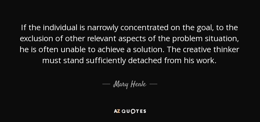 If the individual is narrowly concentrated on the goal, to the exclusion of other relevant aspects of the problem situation, he is often unable to achieve a solution. The creative thinker must stand sufficiently detached from his work. - Mary Henle