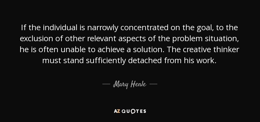 If the individual is narrowly concentrated on the goal, to the exclusion of other relevant aspects of the problem situation, he is often unable to achieve a solution. The creative thinker must stand sufficiently detached from his work. - Mary Henle