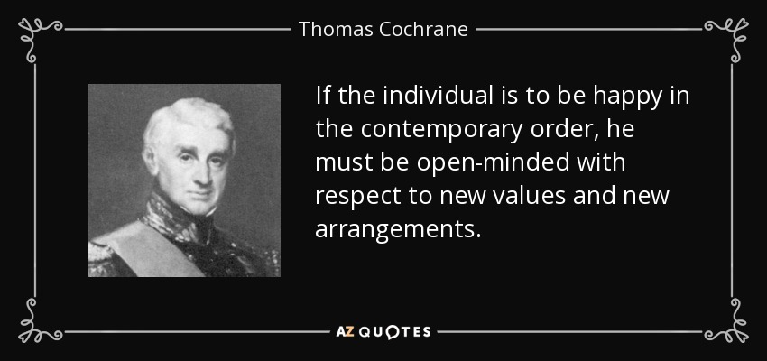 If the individual is to be happy in the contemporary order, he must be open-minded with respect to new values and new arrangements. - Thomas Cochrane