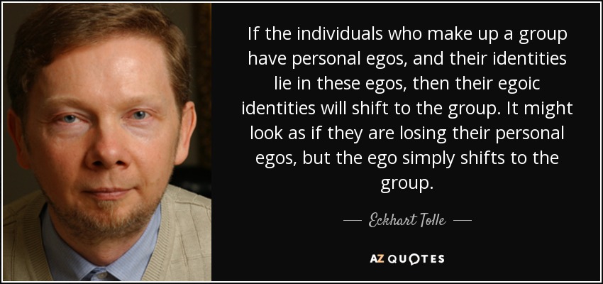 If the individuals who make up a group have personal egos, and their identities lie in these egos, then their egoic identities will shift to the group. It might look as if they are losing their personal egos, but the ego simply shifts to the group. - Eckhart Tolle