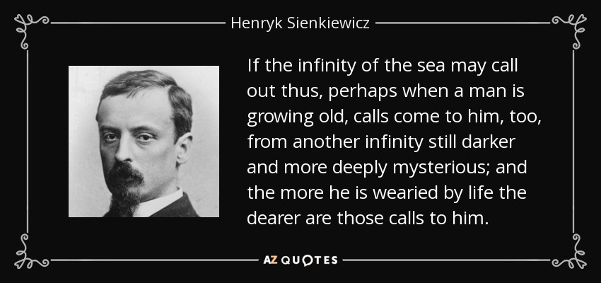 If the infinity of the sea may call out thus, perhaps when a man is growing old, calls come to him, too, from another infinity still darker and more deeply mysterious; and the more he is wearied by life the dearer are those calls to him. - Henryk Sienkiewicz