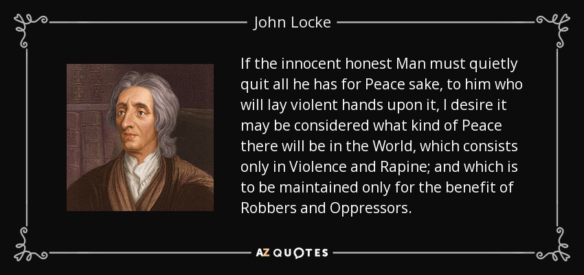 If the innocent honest Man must quietly quit all he has for Peace sake, to him who will lay violent hands upon it, I desire it may be considered what kind of Peace there will be in the World, which consists only in Violence and Rapine; and which is to be maintained only for the benefit of Robbers and Oppressors. - John Locke