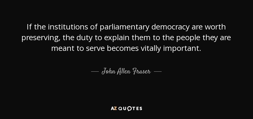 If the institutions of parliamentary democracy are worth preserving, the duty to explain them to the people they are meant to serve becomes vitally important. - John Allen Fraser