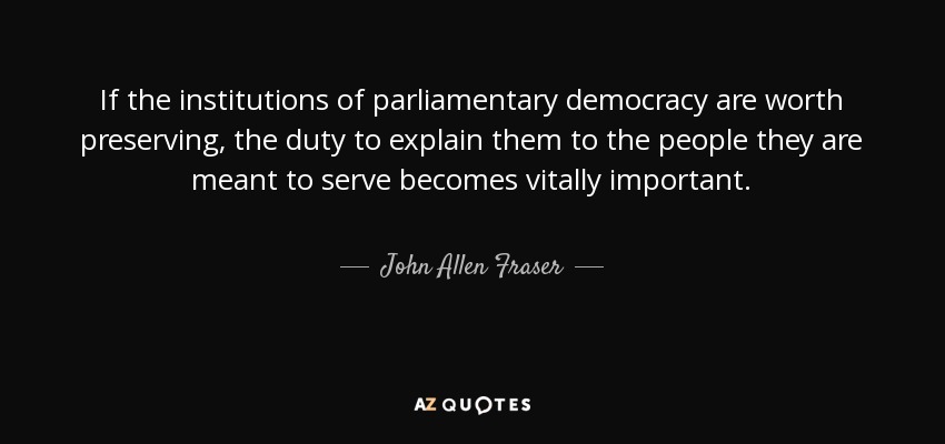 If the institutions of parliamentary democracy are worth preserving, the duty to explain them to the people they are meant to serve becomes vitally important. - John Allen Fraser