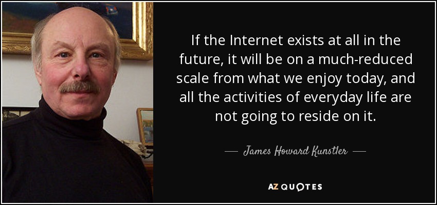 If the Internet exists at all in the future, it will be on a much-reduced scale from what we enjoy today, and all the activities of everyday life are not going to reside on it. - James Howard Kunstler