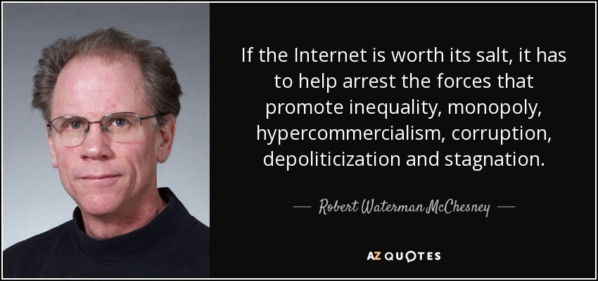 If the Internet is worth its salt, it has to help arrest the forces that promote inequality, monopoly, hypercommercialism, corruption, depoliticization and stagnation. - Robert Waterman McChesney