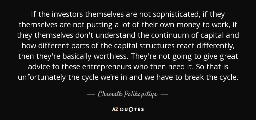 If the investors themselves are not sophisticated, if they themselves are not putting a lot of their own money to work, if they themselves don't understand the continuum of capital and how different parts of the capital structures react differently, then they're basically worthless. They're not going to give great advice to these entrepreneurs who then need it. So that is unfortunately the cycle we're in and we have to break the cycle. - Chamath Palihapitiya