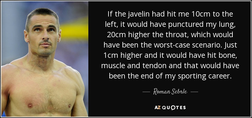 If the javelin had hit me 10cm to the left, it would have punctured my lung, 20cm higher the throat, which would have been the worst-case scenario. Just 1cm higher and it would have hit bone, muscle and tendon and that would have been the end of my sporting career. - Roman Sebrle